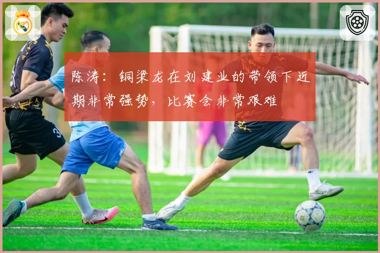 陈涛：铜梁龙在刘建业的带领下近期非常强势，比赛会非常艰难
