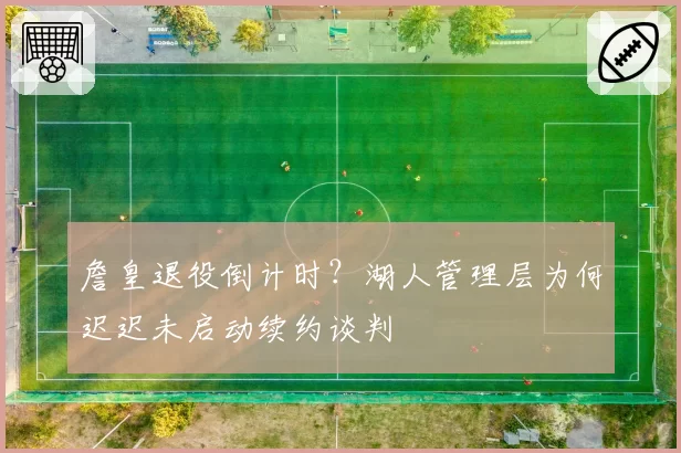 詹皇退役倒计时?湖人管理层为何迟迟未启动续约谈判