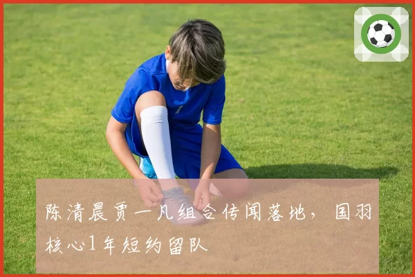 陈清晨贾一凡组合传闻落地，国羽核心1年短约留队