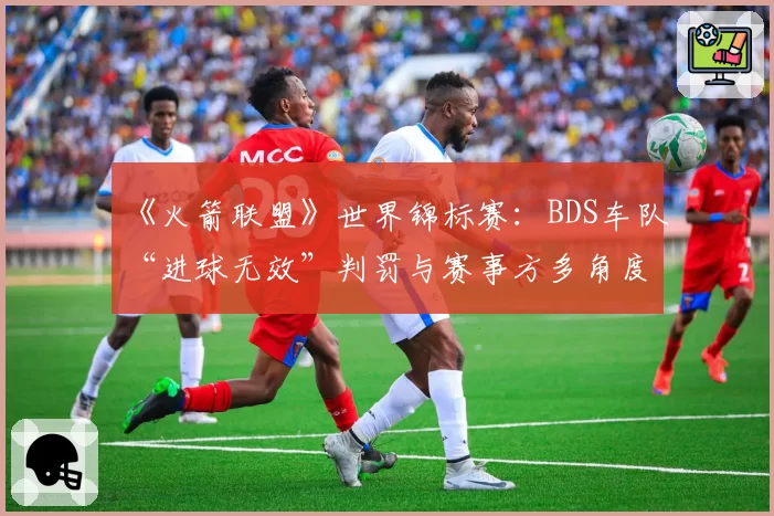 《火箭联盟》世界锦标赛：BDS车队“进球无效”判罚与赛事方多角度慢镜回放分析