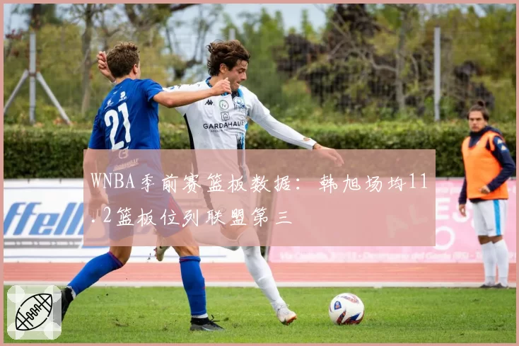 WNBA季前赛篮板数据：韩旭场均11.2篮板位列联盟第三