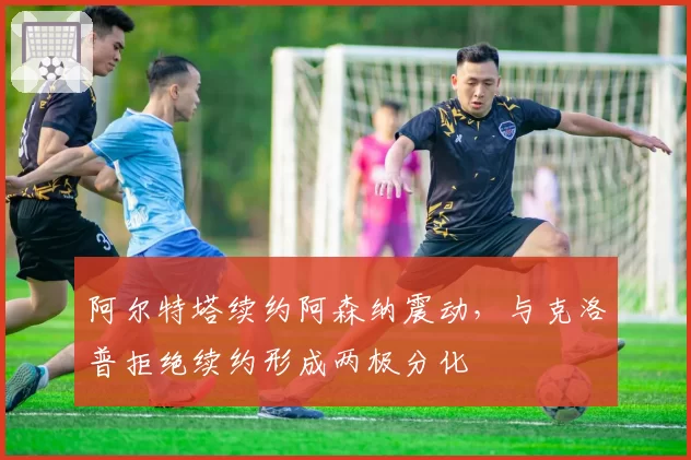 阿尔特塔续约阿森纳震动，与克洛普拒绝续约形成两极分化