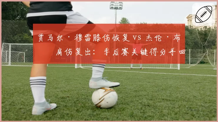 贾马尔·穆雷膝伤恢复 vs 杰伦·布朗肩伤复出：季后赛关键得分手回归路线图对比