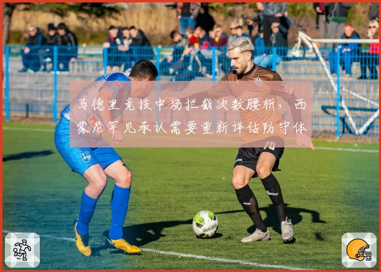 马德里竞技中场拦截次数腰斩,西蒙尼罕见承认需要重新评估防守体系