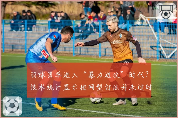 羽球男单进入“暴力进攻”时代？技术统计显示控网型打法并未过时