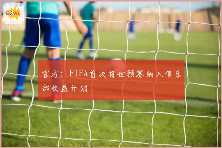 官方:FIFA首次将世预赛纳入俱乐部收益计划