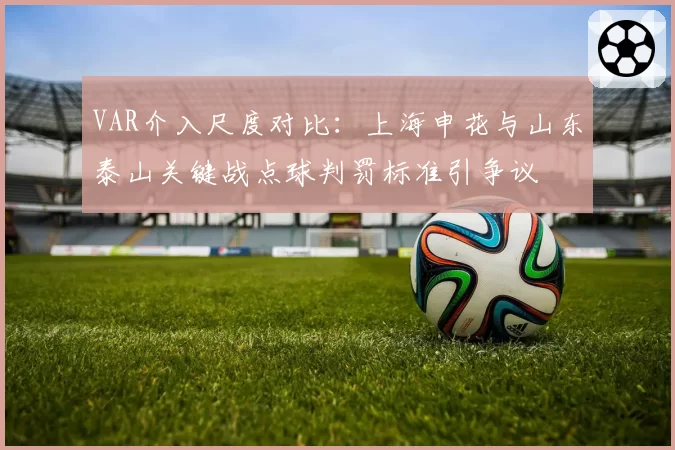 VAR介入尺度对比:上海申花与山东泰山关键战点球判罚标准引争议
