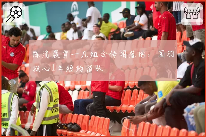陈清晨贾一凡组合传闻落地，国羽核心1年短约留队