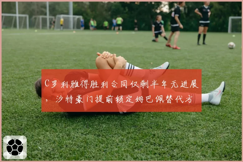 C罗利雅得胜利合同仅剩半年无进展,沙特豪门提前锁定姆巴佩替代方案?