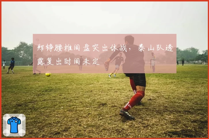 郑铮腰椎间盘突出休战,泰山队透露复出时间未定