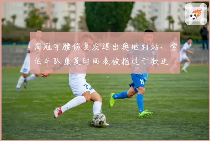 周冠宇腰伤复发退出奥地利站，索伯车队康复时间表被指过于激进