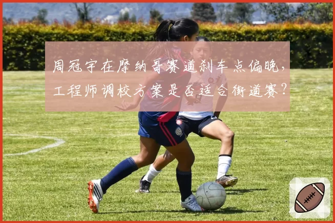 周冠宇在摩纳哥赛道刹车点偏晚,工程师调校方案是否适合街道赛?