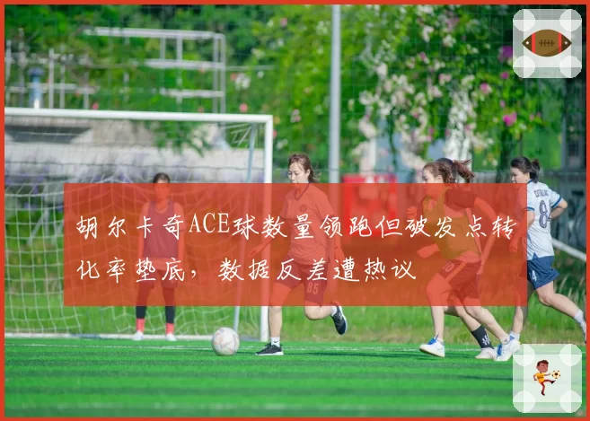 胡尔卡奇ACE球数量领跑但破发点转化率垫底,数据反差遭热议