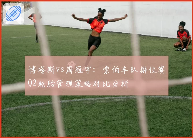 博塔斯vs周冠宇：索伯车队排位赛Q2轮胎管理策略对比分析