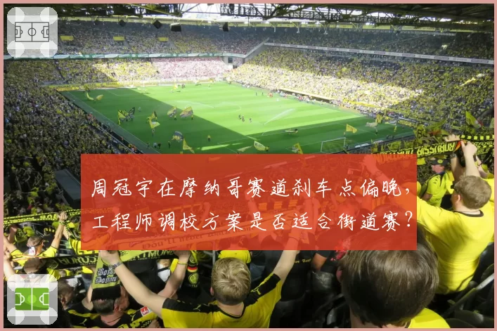 周冠宇在摩纳哥赛道刹车点偏晚,工程师调校方案是否适合街道赛?