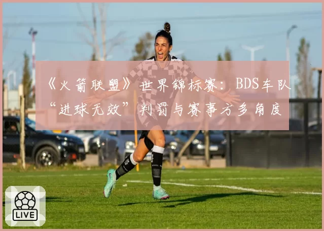 《火箭联盟》世界锦标赛:BDS车队“进球无效”判罚与赛事方多角度慢镜回放分析