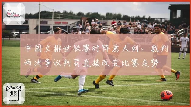 中国女排世联赛对阵意大利,裁判两次争议判罚直接改变比赛走势