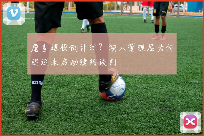 詹皇退役倒计时?湖人管理层为何迟迟未启动续约谈判