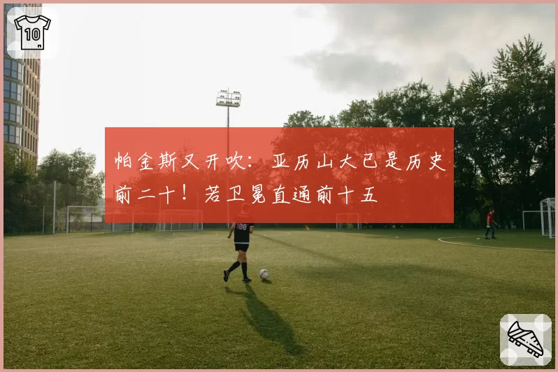 帕金斯又开吹:亚历山大已是历史前二十!若卫冕直通前十五