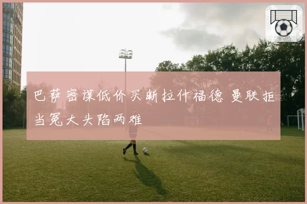 巴萨密谋低价买断拉什福德 曼联拒当冤大头陷两难