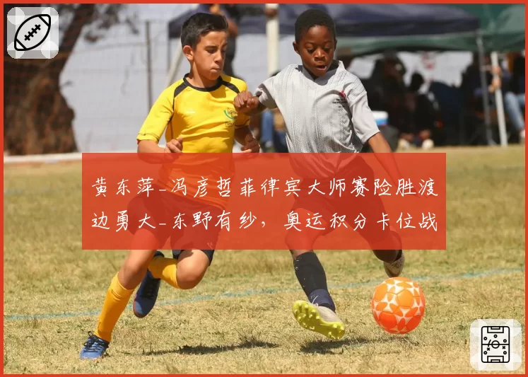 黄东萍_冯彦哲菲律宾大师赛险胜渡边勇大_东野有纱，奥运积分卡位战占先机