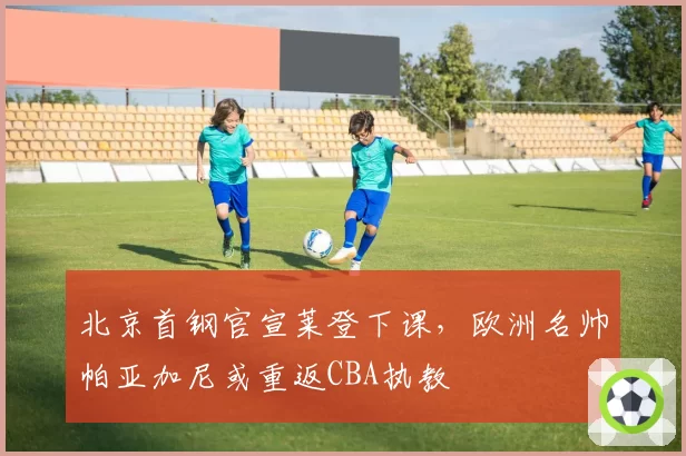 北京首钢官宣莱登下课,欧洲名帅帕亚加尼或重返CBA执教