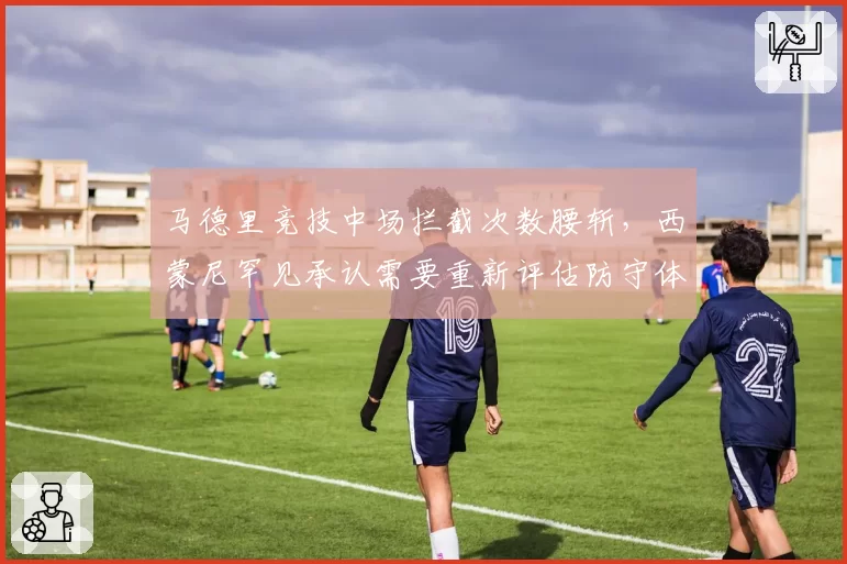 马德里竞技中场拦截次数腰斩,西蒙尼罕见承认需要重新评估防守体系