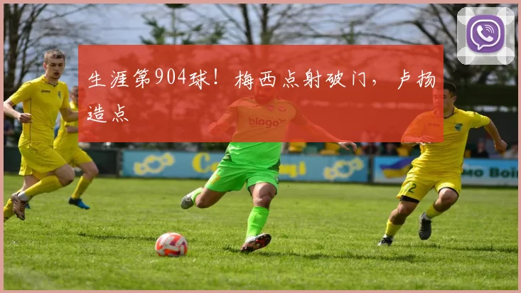 生涯第904球！梅西点射破门，卢扬造点