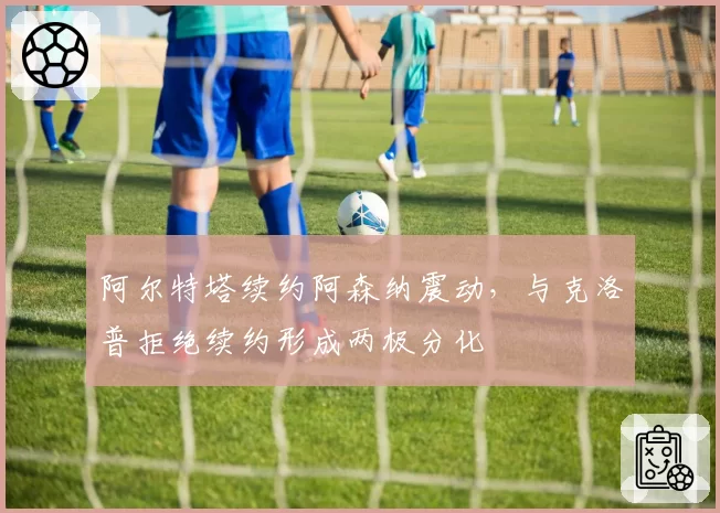 阿尔特塔续约阿森纳震动，与克洛普拒绝续约形成两极分化
